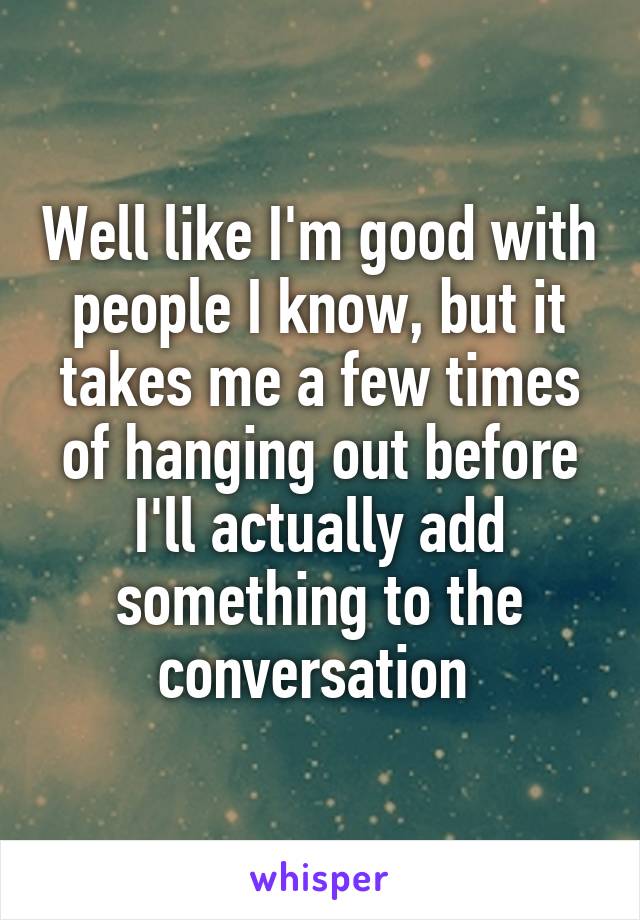 Well like I'm good with people I know, but it takes me a few times of hanging out before I'll actually add something to the conversation 