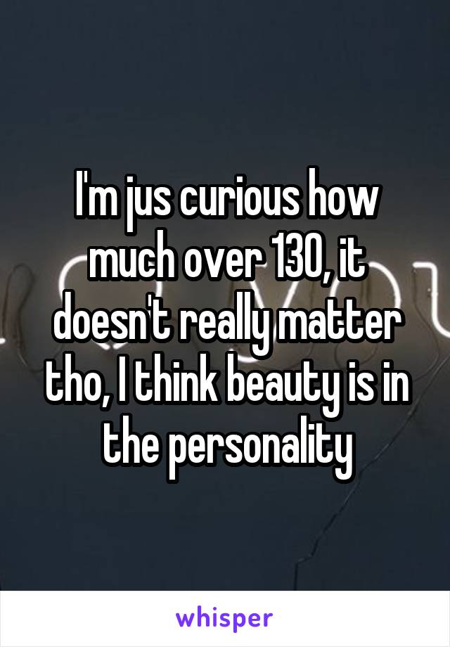 I'm jus curious how much over 130, it doesn't really matter tho, I think beauty is in the personality