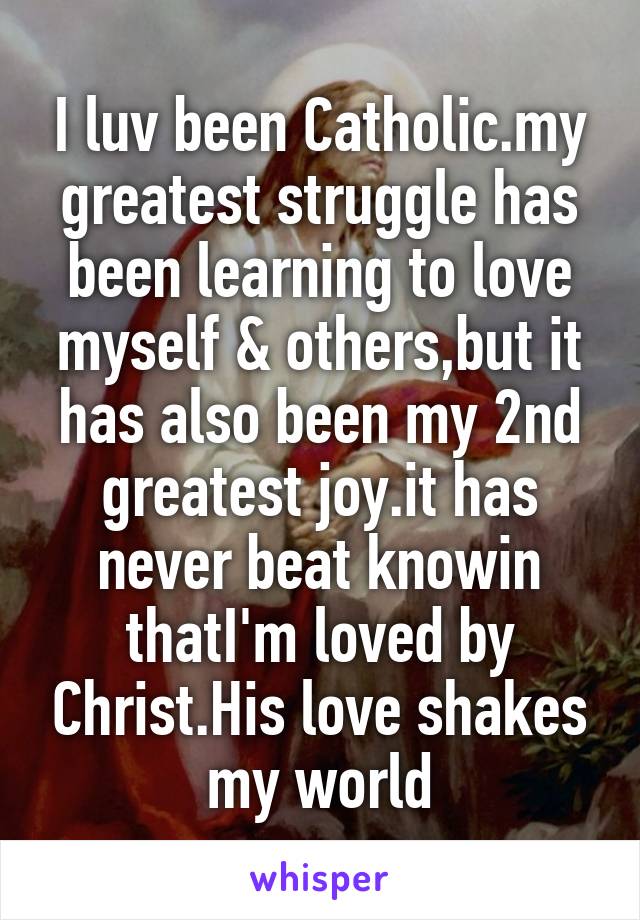 I luv been Catholic.my greatest struggle has been learning to love myself & others,but it has also been my 2nd greatest joy.it has never beat knowin thatI'm loved by Christ.His love shakes my world