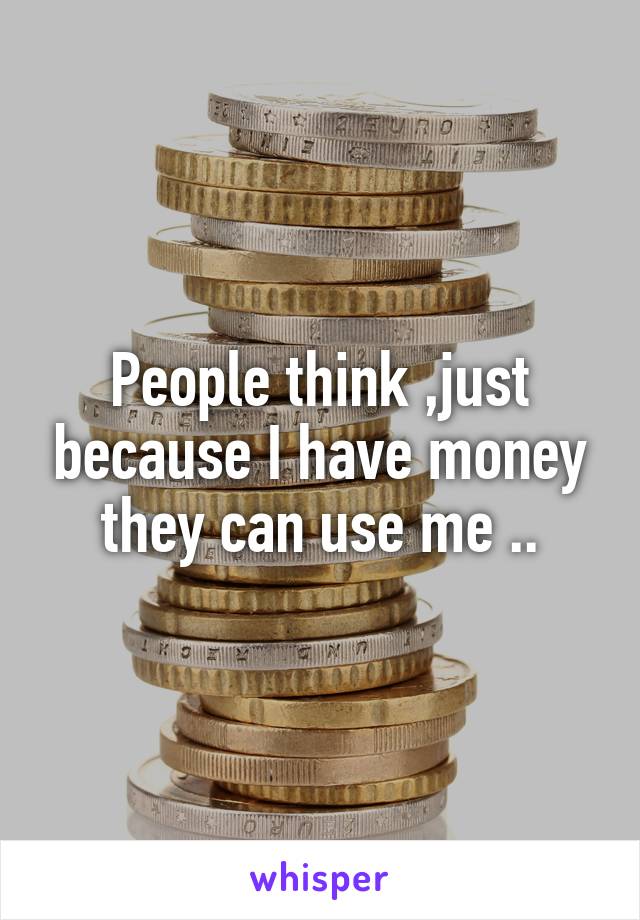 People think ,just because I have money they can use me ..