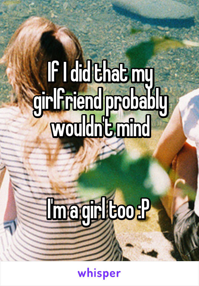 If I did that my girlfriend probably wouldn't mind


I'm a girl too :P 