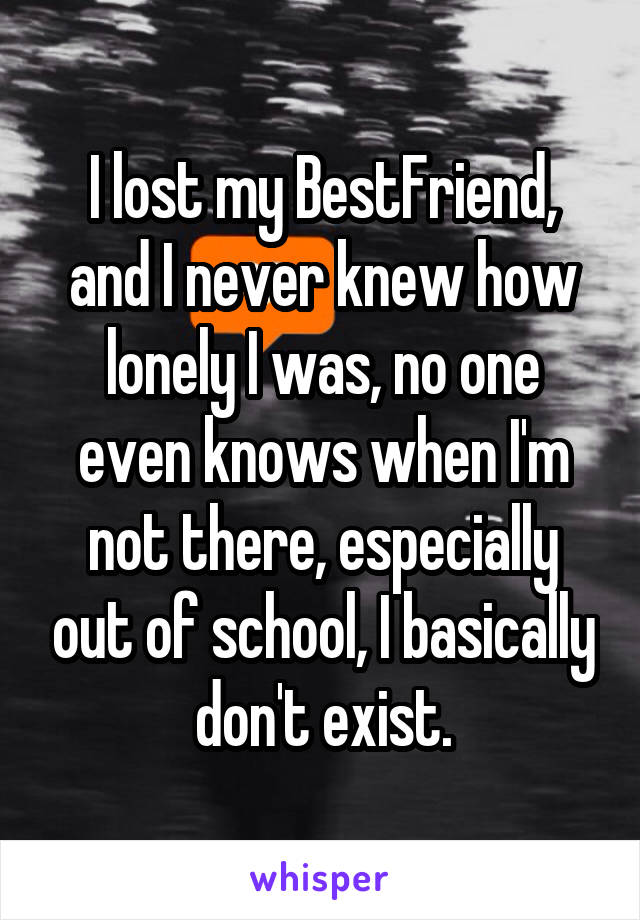 I lost my BestFriend, and I never knew how lonely I was, no one even knows when I'm not there, especially out of school, I basically don't exist.