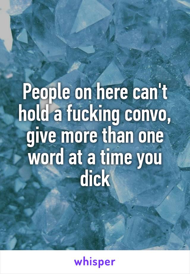 People on here can't hold a fucking convo, give more than one word at a time you dick