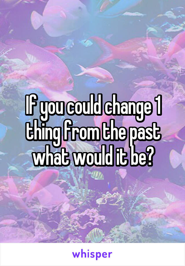 If you could change 1 thing from the past what would it be?