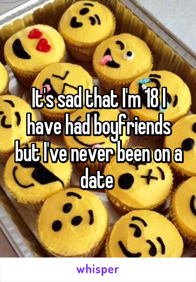 It's sad that I'm 18 I have had boyfriends but I've never been on a date 