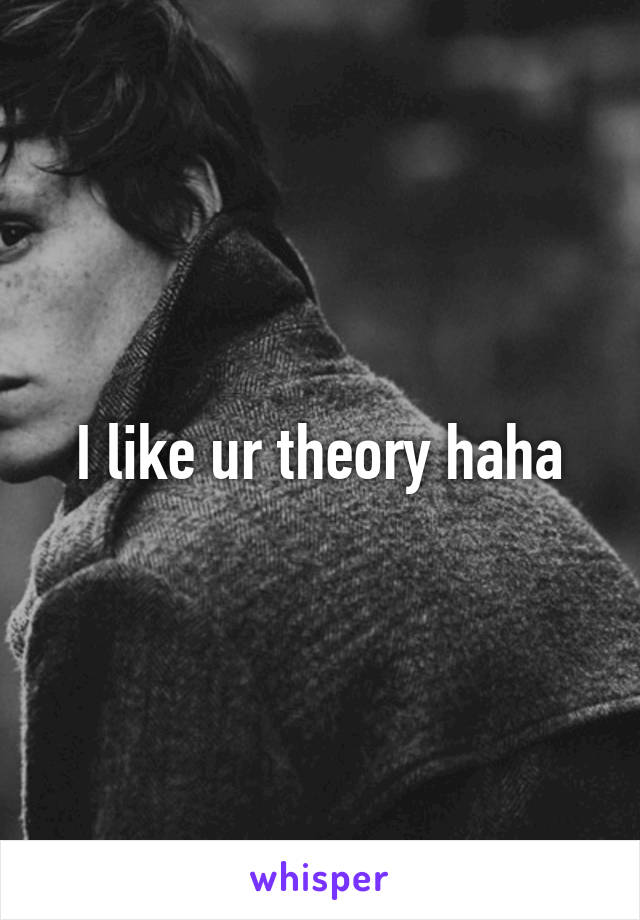 I like ur theory haha