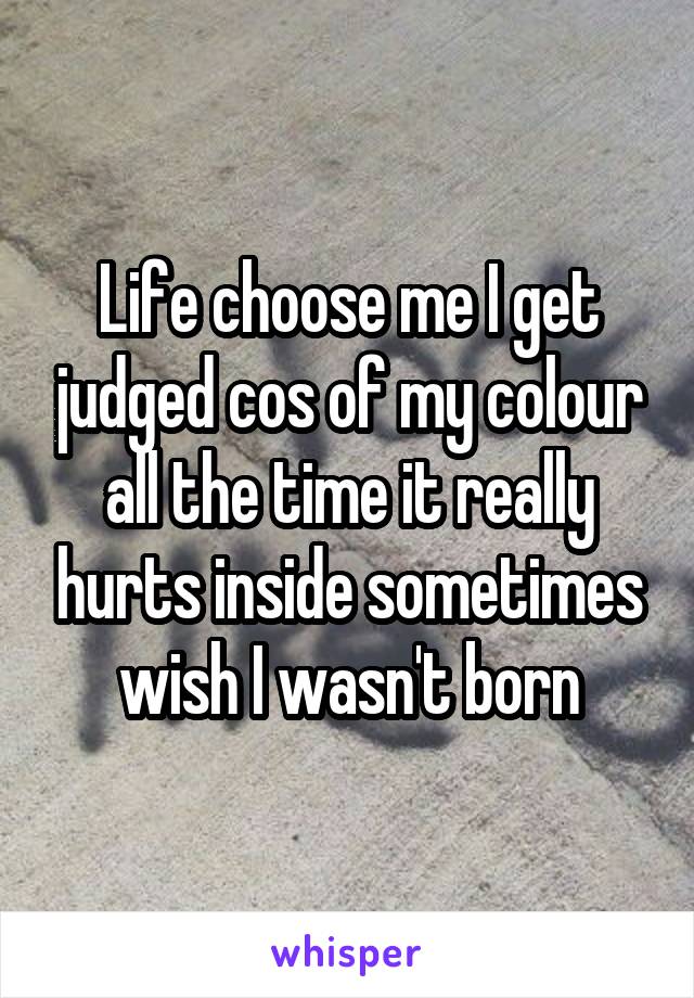 Life choose me I get judged cos of my colour all the time it really hurts inside sometimes wish I wasn't born