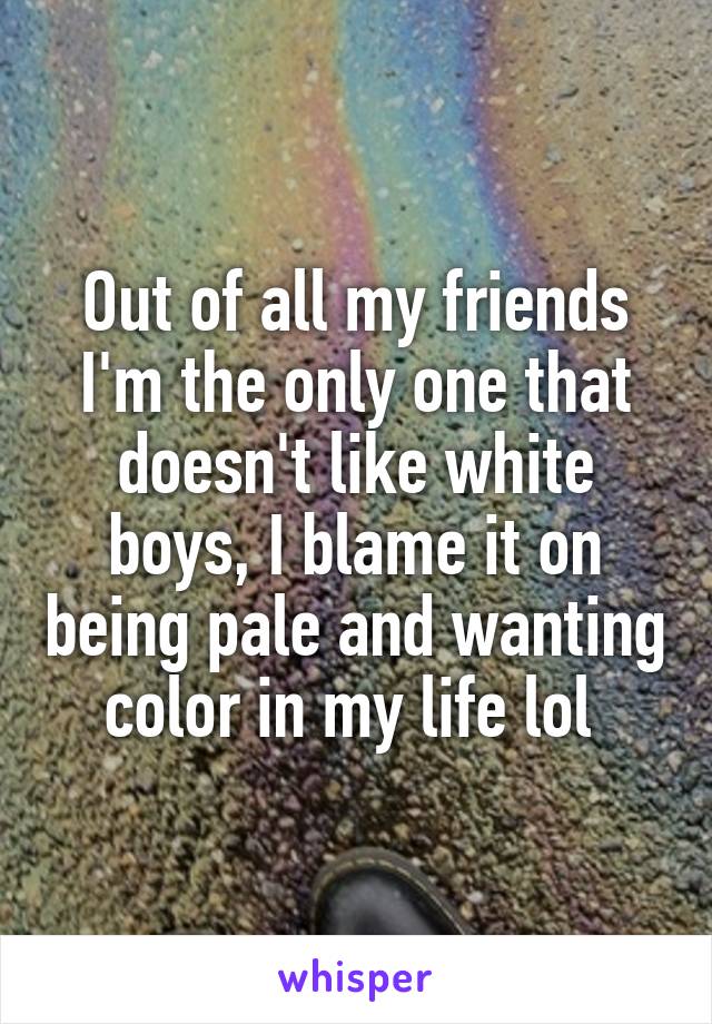 Out of all my friends I'm the only one that doesn't like white boys, I blame it on being pale and wanting color in my life lol 