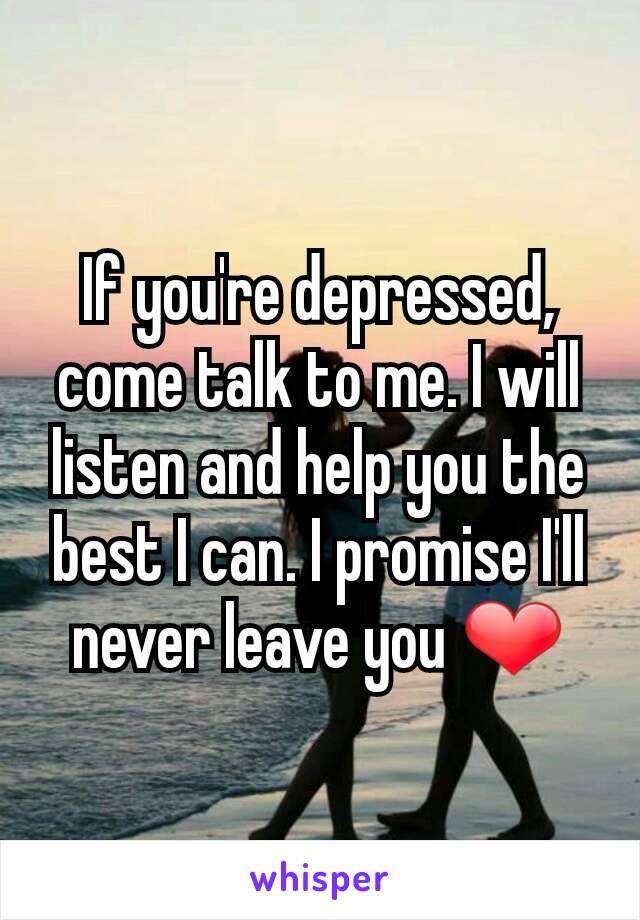 If you're depressed, come talk to me. I will listen and help you the best I can. I promise I'll never leave you ❤