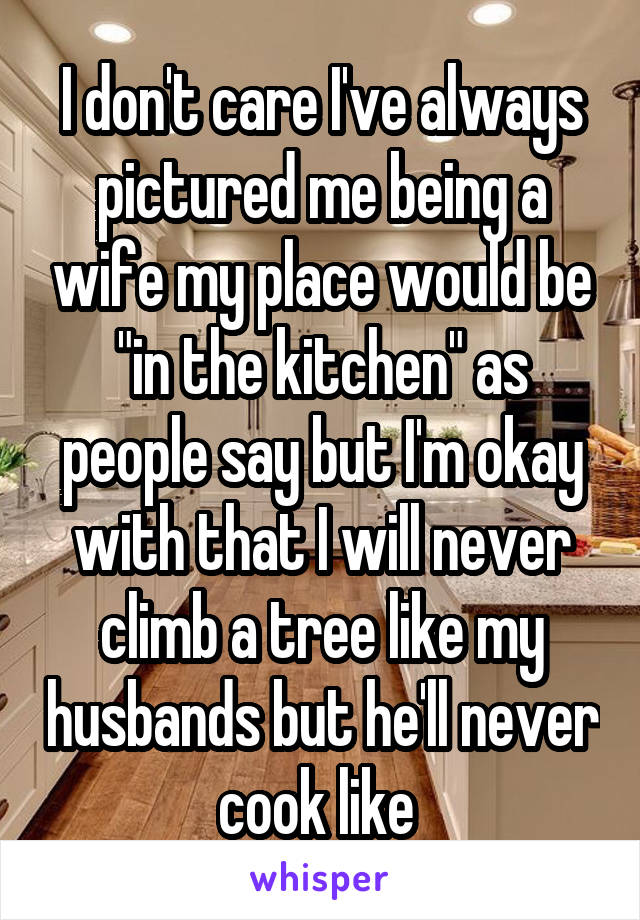 I don't care I've always pictured me being a wife my place would be "in the kitchen" as people say but I'm okay with that I will never climb a tree like my husbands but he'll never cook like 