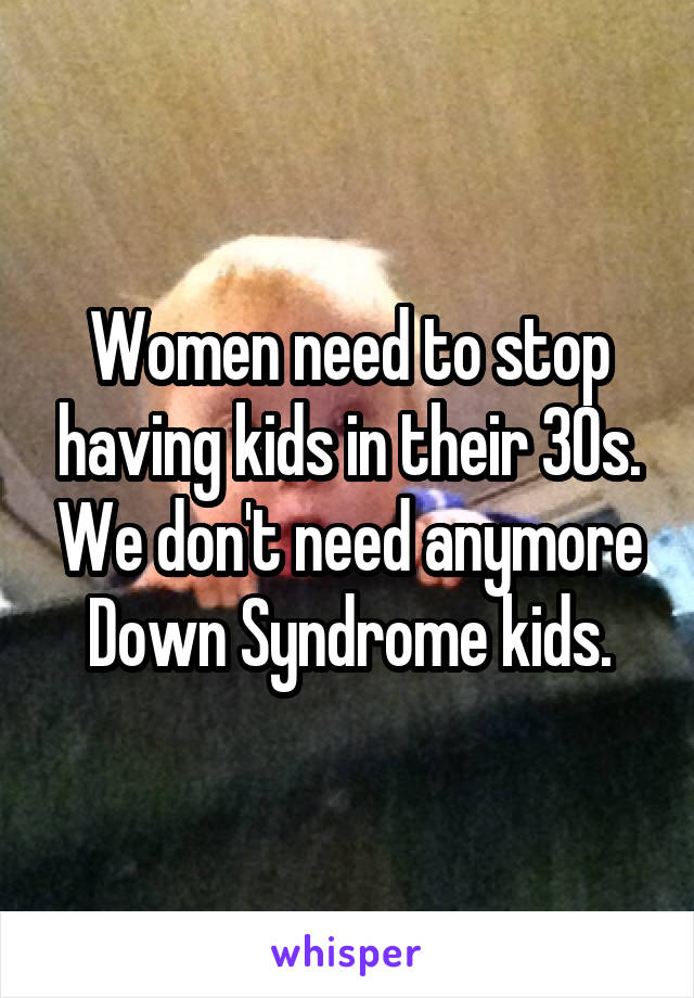 Women need to stop having kids in their 30s. We don't need anymore Down Syndrome kids.