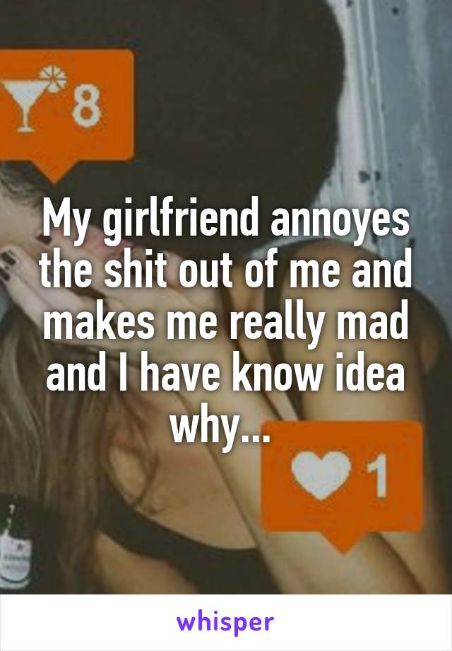 My girlfriend annoyes the shit out of me and makes me really mad and I have know idea why... 