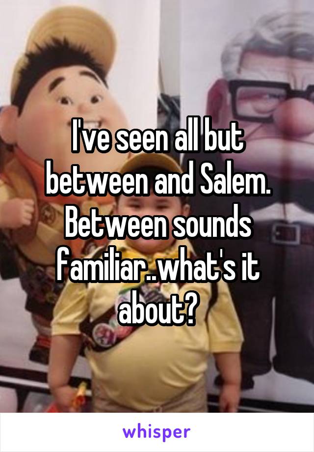 I've seen all but between and Salem. Between sounds familiar..what's it about?