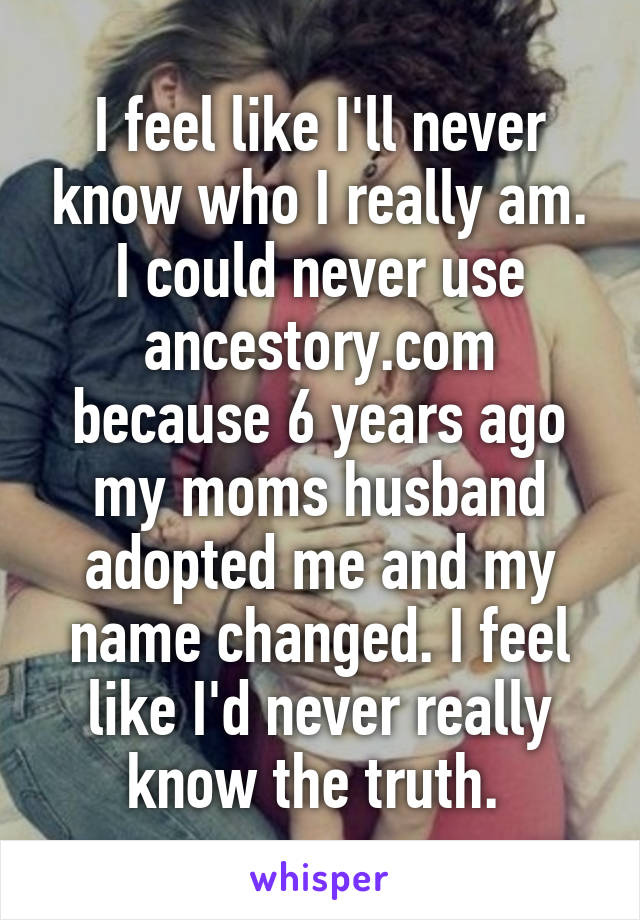 I feel like I'll never know who I really am. I could never use ancestory.com because 6 years ago my moms husband adopted me and my name changed. I feel like I'd never really know the truth. 