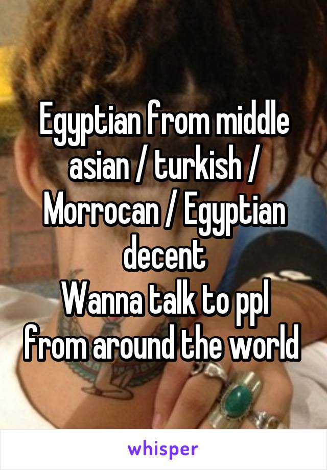 Egyptian from middle asian / turkish / Morrocan / Egyptian decent
Wanna talk to ppl from around the world 