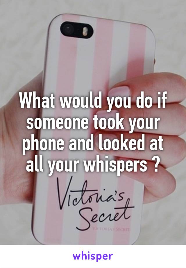 What would you do if someone took your phone and looked at all your whispers ?