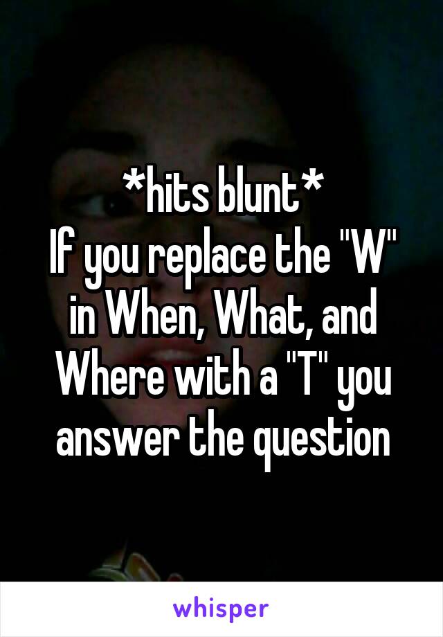 *hits blunt*
If you replace the "W" in When, What, and Where with a "T" you answer the question