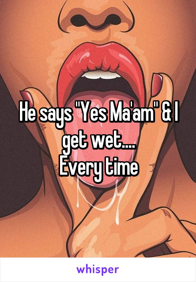 He says "Yes Ma'am" & I get wet....
Every time