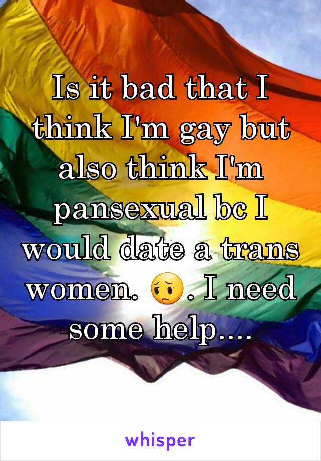 Is it bad that I think I'm gay but also think I'm pansexual bc I would date a trans women. 😔. I need some help....