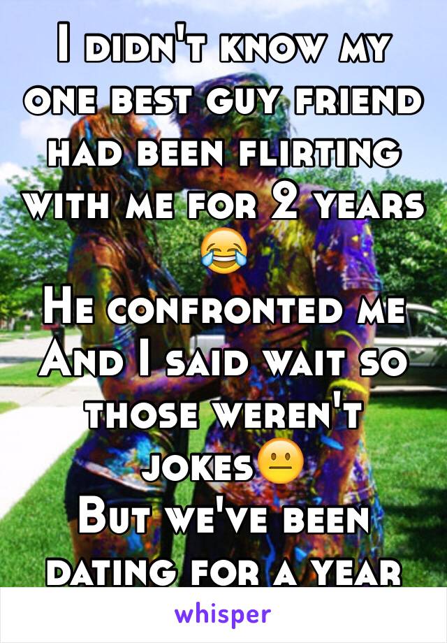 I didn't know my one best guy friend had been flirting with me for 2 years 😂
He confronted me 
And I said wait so those weren't jokes😐
But we've been dating for a year now 😂