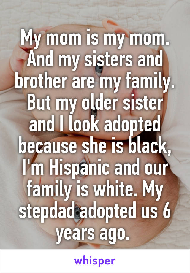 My mom is my mom. And my sisters and brother are my family. But my older sister and I look adopted because she is black, I'm Hispanic and our family is white. My stepdad adopted us 6 years ago. 