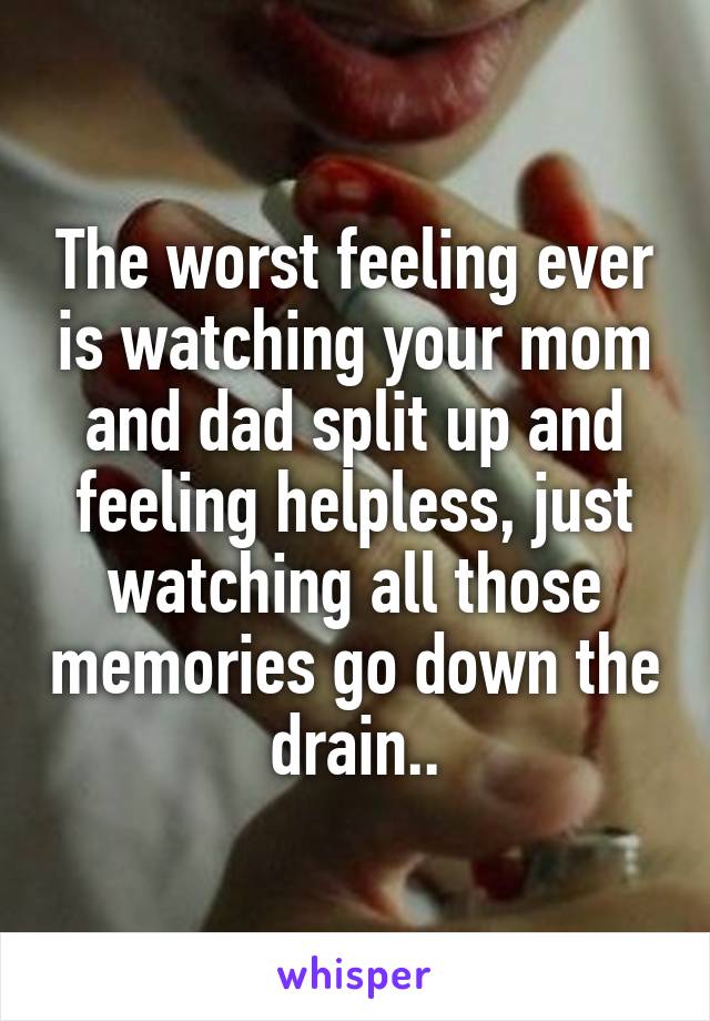 The worst feeling ever is watching your mom and dad split up and feeling helpless, just watching all those memories go down the drain..