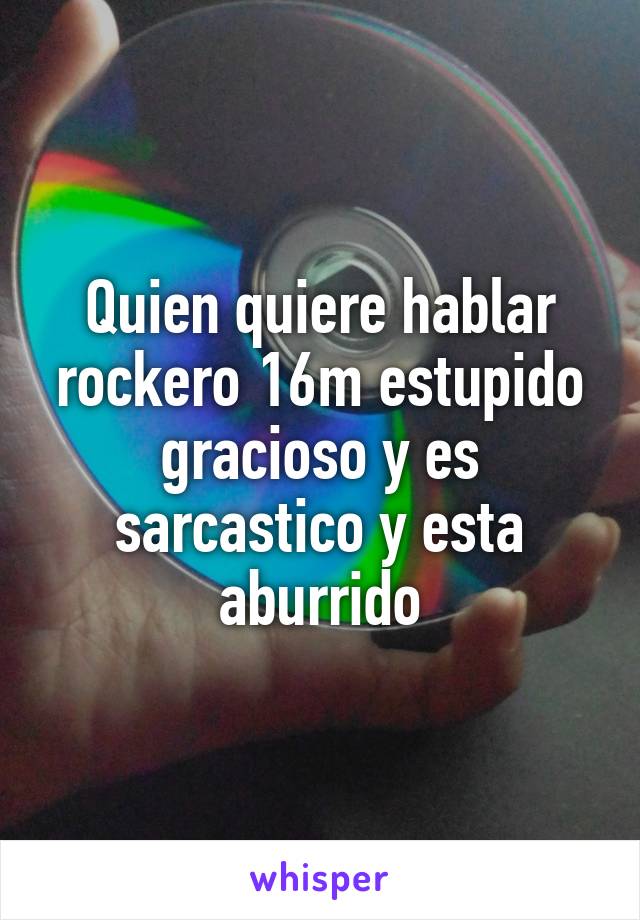 Quien quiere hablar rockero 16m estupido gracioso y es sarcastico y esta aburrido