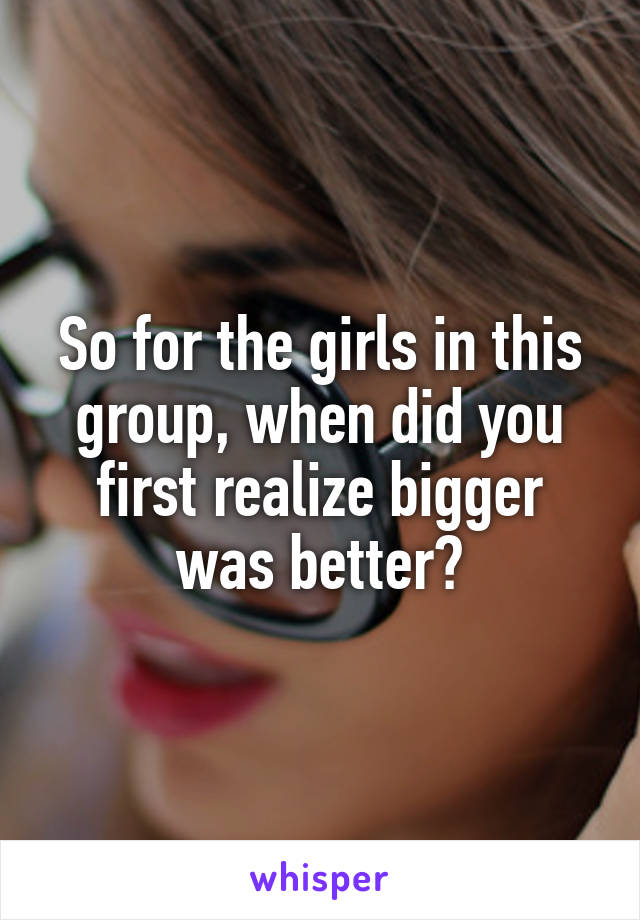 So for the girls in this group, when did you first realize bigger was better?