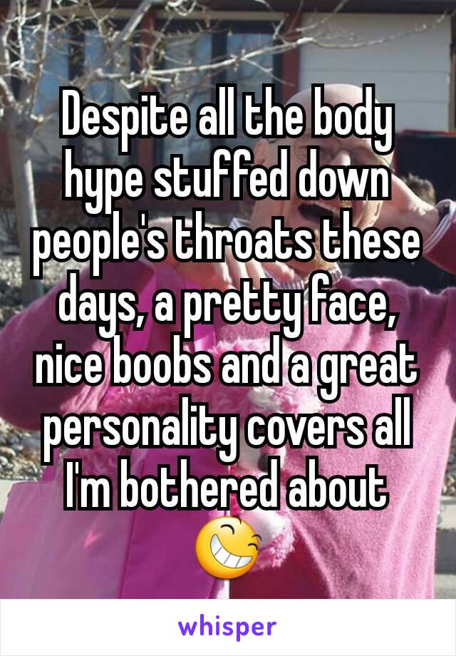 Despite all the body hype stuffed down people's throats these days, a pretty face, nice boobs and a great personality covers all I'm bothered about 😆