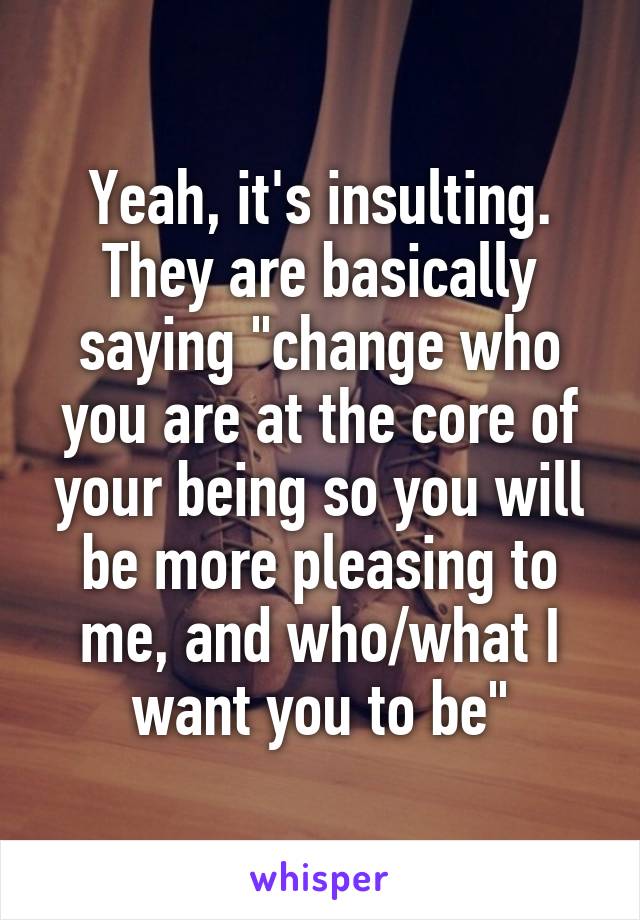 Yeah, it's insulting. They are basically saying "change who you are at the core of your being so you will be more pleasing to me, and who/what I want you to be"