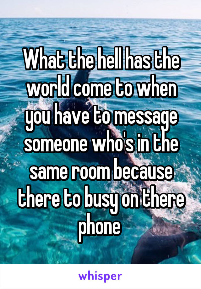 What the hell has the world come to when you have to message someone who's in the same room because there to busy on there phone 