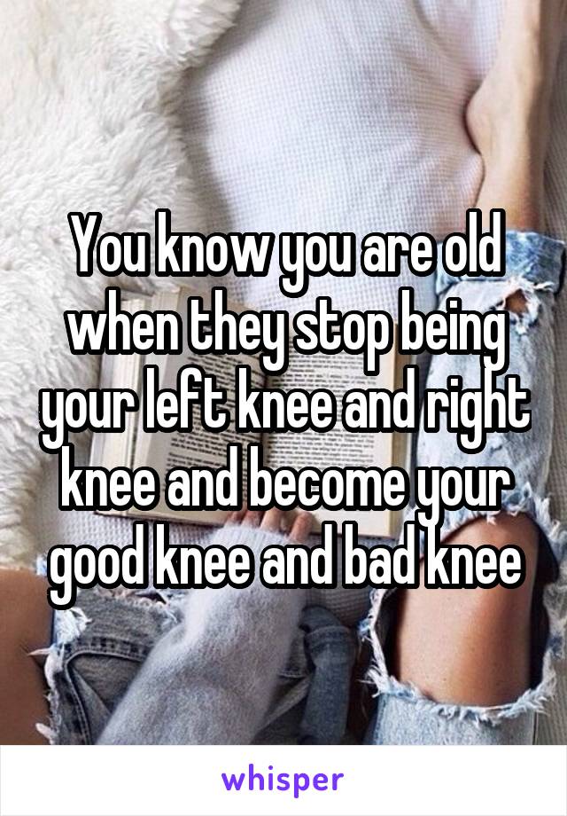 You know you are old when they stop being your left knee and right knee and become your good knee and bad knee