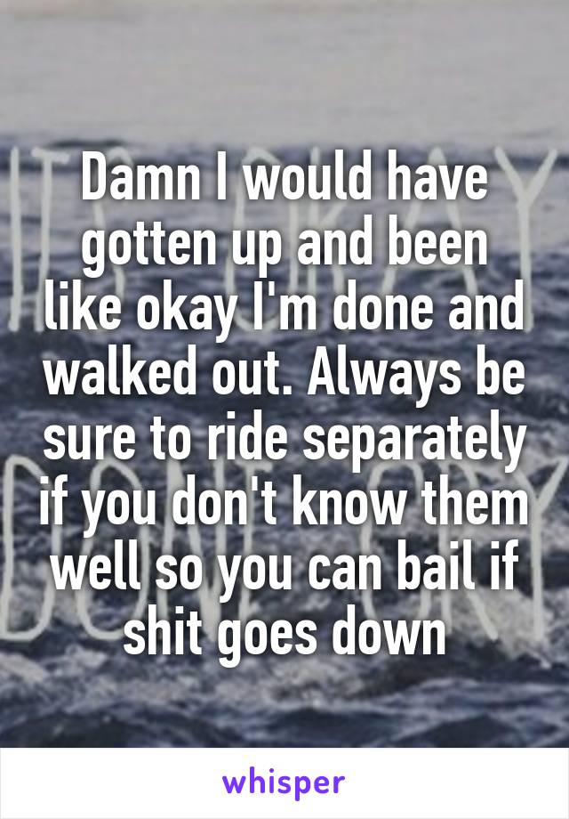 Damn I would have gotten up and been like okay I'm done and walked out. Always be sure to ride separately if you don't know them well so you can bail if shit goes down