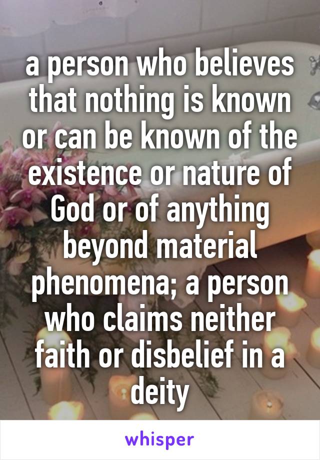 a person who believes that nothing is known or can be known of the existence or nature of God or of anything beyond material phenomena; a person who claims neither faith or disbelief in a deity