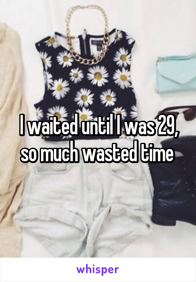 I waited until I was 29, so much wasted time 