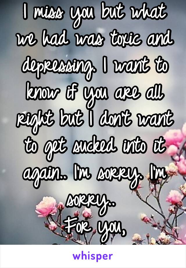 I miss you but what we had was toxic and depressing. I want to know if you are all right but I don't want to get sucked into it again.. I'm sorry. I'm sorry.. 
For you,
Classy_Angst.