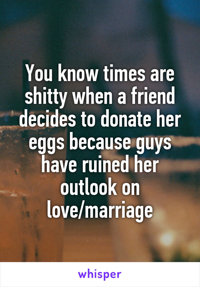 You know times are shitty when a friend decides to donate her eggs because guys have ruined her outlook on love/marriage