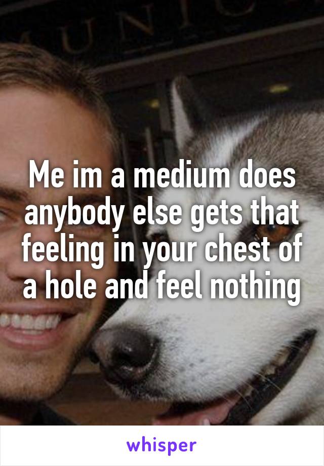 Me im a medium does anybody else gets that feeling in your chest of a hole and feel nothing