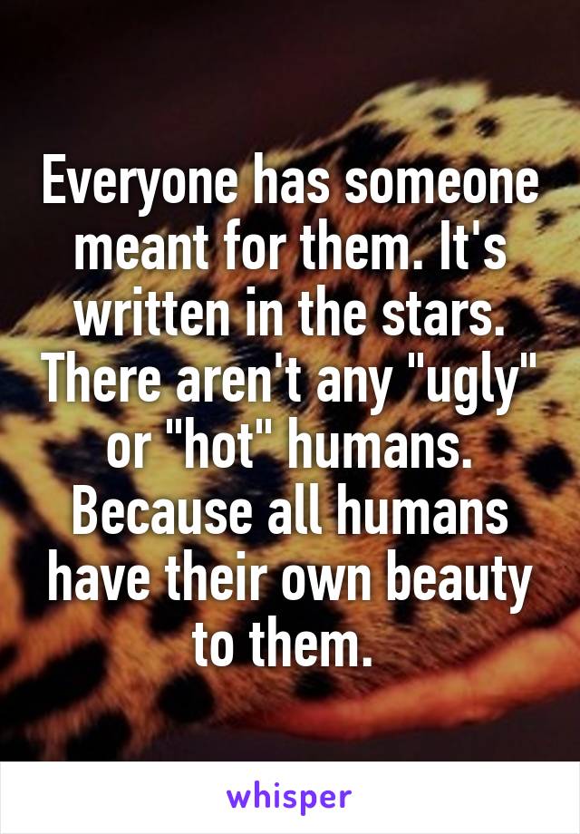 Everyone has someone meant for them. It's written in the stars. There aren't any "ugly" or "hot" humans. Because all humans have their own beauty to them. 