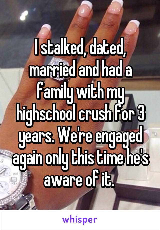 I stalked, dated, married and had a family with my highschool crush for 3 years. We're engaged again only this time he's aware of it. 