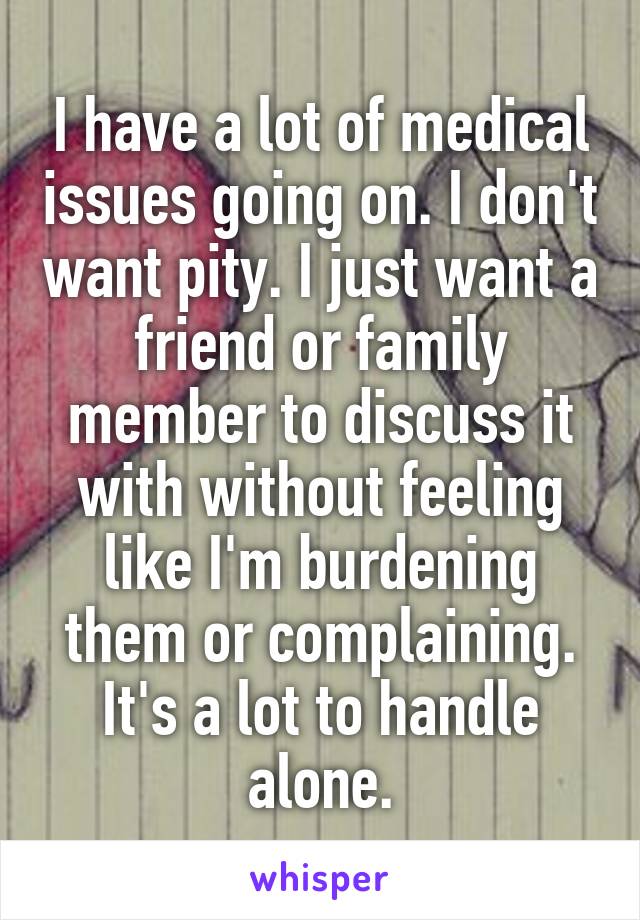 I have a lot of medical issues going on. I don't want pity. I just want a friend or family member to discuss it with without feeling like I'm burdening them or complaining. It's a lot to handle alone.