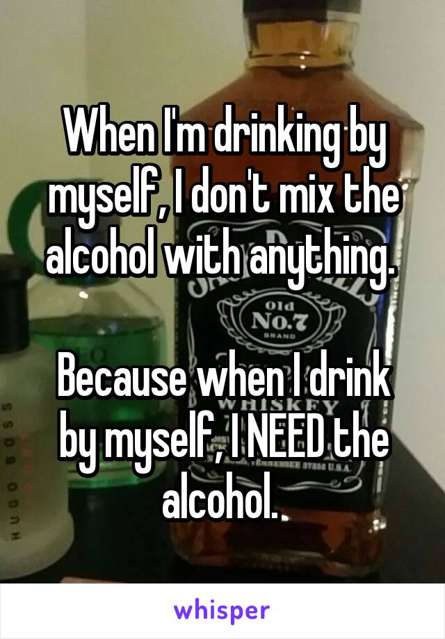 When I'm drinking by myself, I don't mix the alcohol with anything. 

Because when I drink by myself, I NEED the alcohol. 