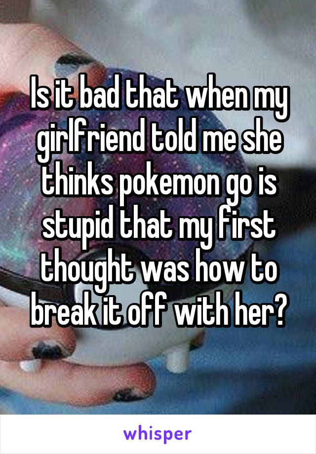 Is it bad that when my girlfriend told me she thinks pokemon go is stupid that my first thought was how to break it off with her?
