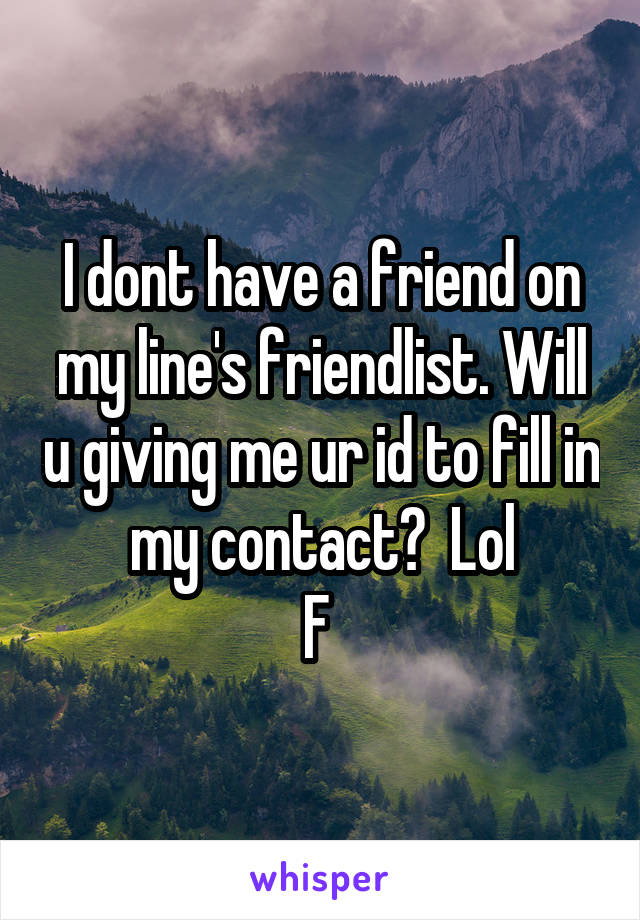 I dont have a friend on my line's friendlist. Will u giving me ur id to fill in my contact?  Lol
F 