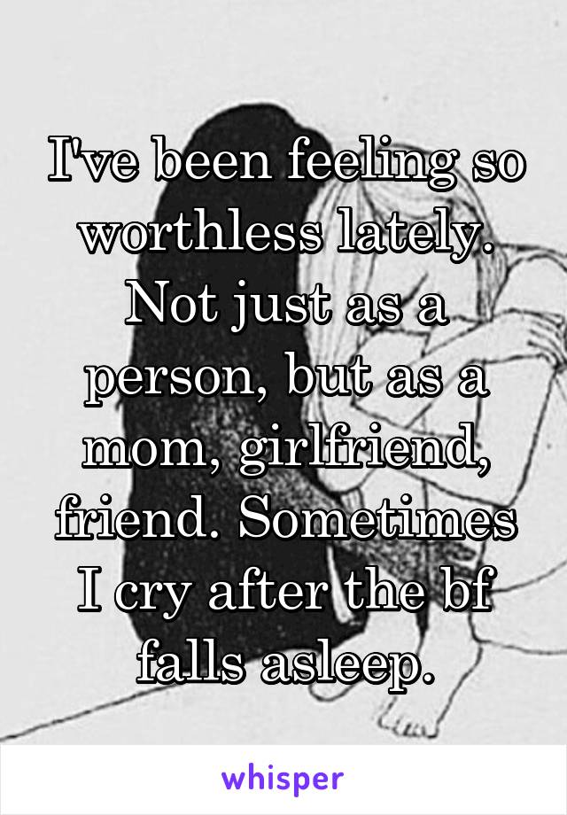 I've been feeling so worthless lately. Not just as a person, but as a mom, girlfriend, friend. Sometimes I cry after the bf falls asleep.