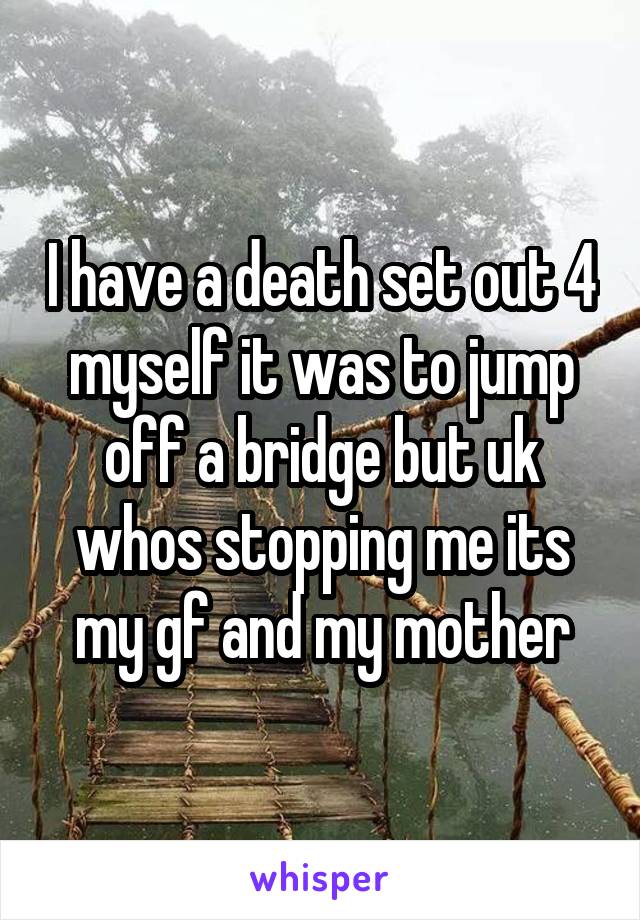 I have a death set out 4 myself it was to jump off a bridge but uk whos stopping me its my gf and my mother