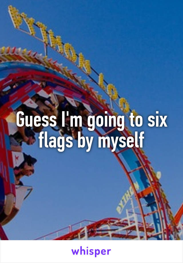 Guess I'm going to six flags by myself