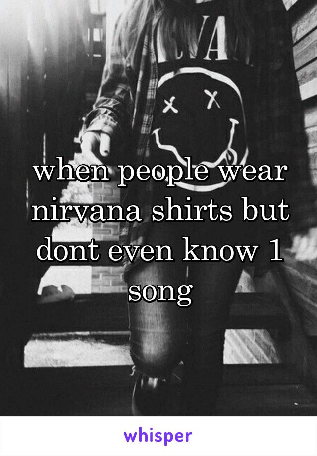 when people wear nirvana shirts but dont even know 1 song