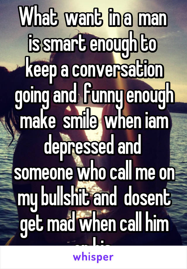 What  want  in a  man  is smart enough to  keep a conversation going and  funny enough make  smile  when iam depressed and  someone who call me on my bullshit and  dosent get mad when call him on his 