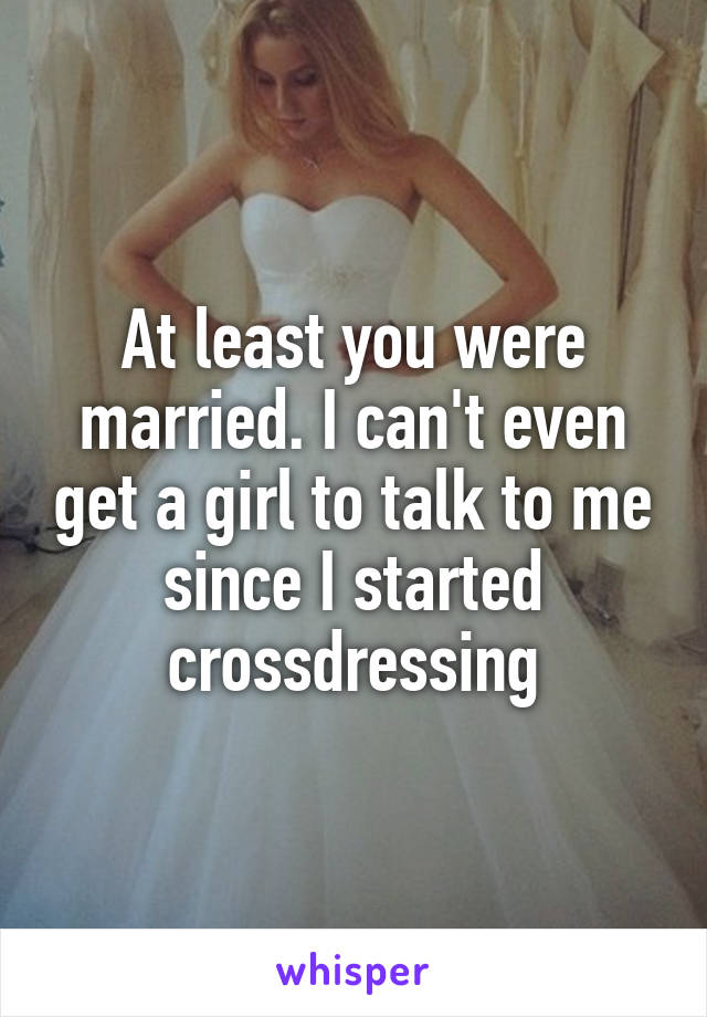 At least you were married. I can't even get a girl to talk to me since I started crossdressing